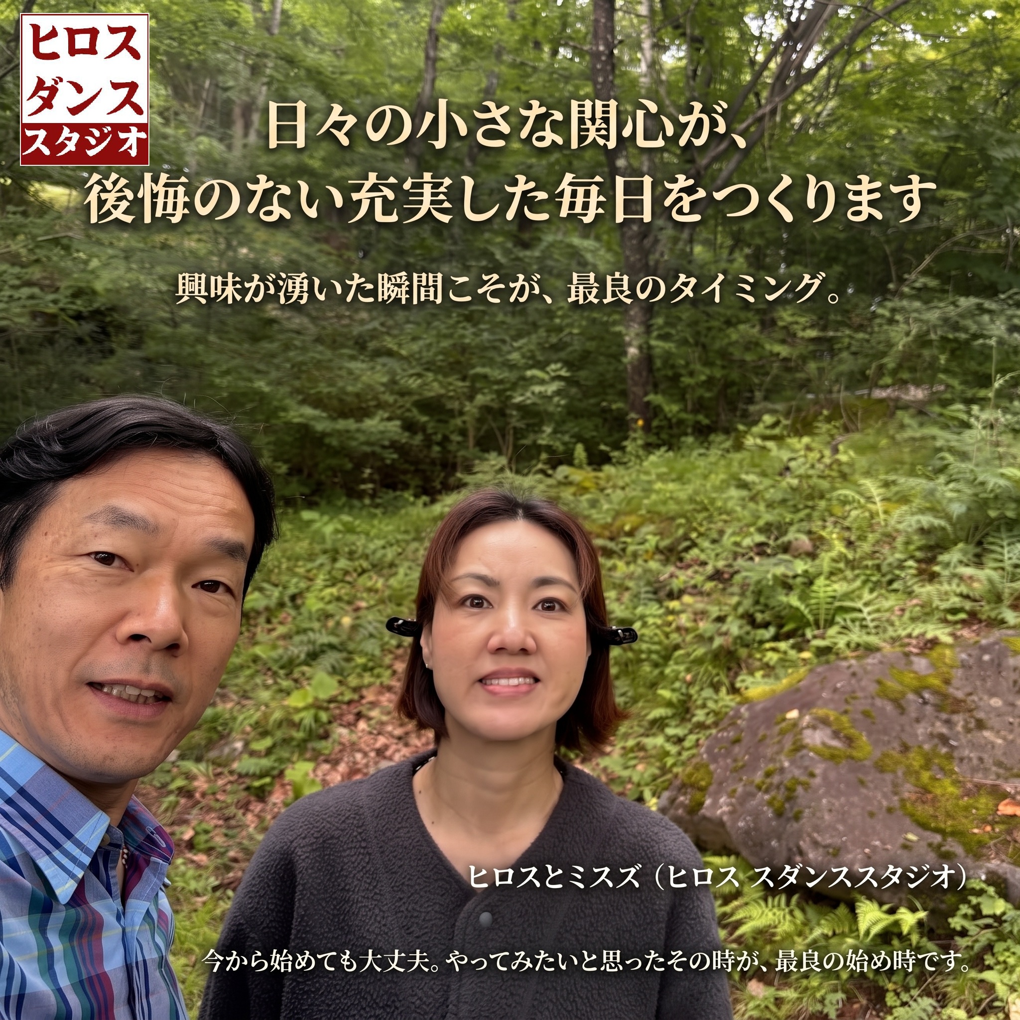 森で自撮りするヒロスとミスズの笑顔。画像には「日々の小さな関心が、後悔のない充実した毎日をつくります」というメインメッセージ、「興味が湧いた瞬間こそが、最良のタイミング。」というサブメッセージ、署名「ヒロスとミスズ (ヒロス ダンススタジオ)」、下部に「今から始めても大丈夫。やってみたいと思ったその時が、最良の始め時です。」というテキストが配置されています。